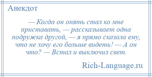 
    — Когда он опять стал ко мне приставать, — рассказывает одна подружка другой, — я прямо сказала ему, что не хочу его больше видеть! — А он что? — Встал и выключил свет.