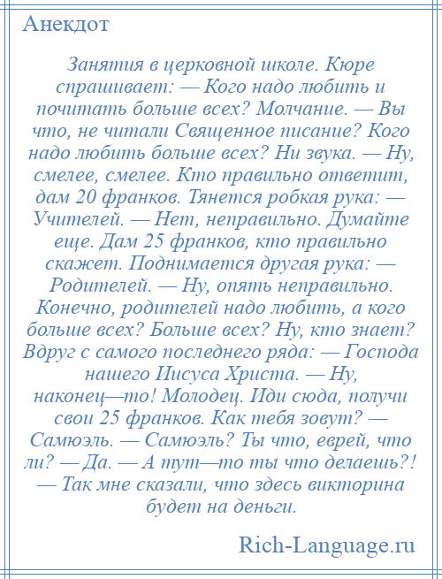 
    Занятия в церковной школе. Кюре спрашивает: — Кого надо любить и почитать больше всех? Молчание. — Вы что, не читали Священное писание? Кого надо любить больше всех? Ни звука. — Ну, смелее, смелее. Кто правильно ответит, дам 20 франков. Тянется робкая рука: — Учителей. — Нет, неправильно. Думайте еще. Дам 25 франков, кто правильно скажет. Поднимается другая рука: — Родителей. — Ну, опять неправильно. Конечно, родителей надо любить, а кого больше всех? Больше всех? Ну, кто знает? Вдруг с самого последнего ряда: — Господа нашего Иисуса Христа. — Ну, наконец—то! Молодец. Иди сюда, получи свои 25 франков. Как тебя зовут? — Самюэль. — Самюэль? Ты что, еврей, что ли? — Да. — А тут—то ты что делаешь?! — Так мне сказали, что здесь викторина будет на деньги.