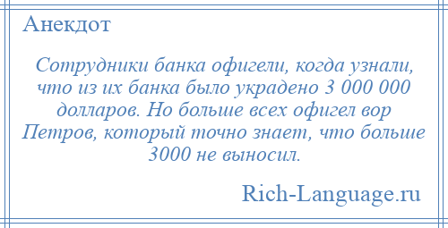 
    Сотрудники банка офигели, когда узнали, что из их банка было украдено 3 000 000 долларов. Но больше всех офигел вор Петров, который точно знает, что больше 3000 не выносил.