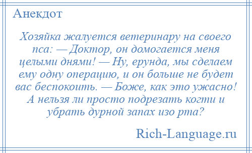 
    Хозяйка жалуется ветеринару на своего пса: — Доктор, он домогается меня целыми днями! — Ну, ерунда, мы сделаем ему одну операцию, и он больше не будет вас беспокоить. — Боже, как это ужасно! А нельзя ли просто подрезать когти и убрать дурной запах изо рта?
