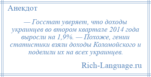 
    — Госстат уверяет, что доходы украинцев во втором квартале 2014 года выросли на 1,9%. — Похоже, гении статистики взяли доходы Коломойского и поделили их на всех украинцев.