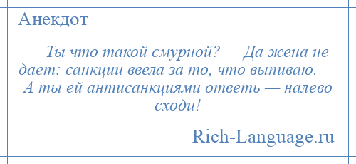 
    — Ты что такой смурной? — Да жена не дает: санкции ввела за то, что выпиваю. — А ты ей антисанкциями ответь — налево сходи!