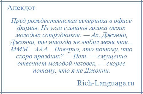 
    Пред рождественская вечеринка в офисе фирмы. Из угла слышны голоса двоих молодых сотрудников: — Ах, Джонни, Джонни, ты никогда не любил меня так... МММ... ААА... Наверно, это потому, что скоро праздник? — Нет, — смущенно отвечает молодой человек, — скорее потому, что я не Джонни.