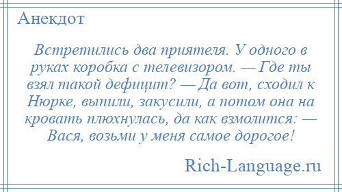 
    Встретились два приятеля. У одного в руках коробка с телевизором. — Где ты взял такой дефицит? — Да вот, сходил к Нюрке, выпили, закусили, а потом она на кровать плюхнулась, да как взмолится: — Вася, возьми у меня самое дорогое!