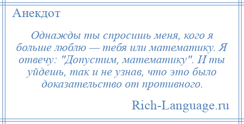 
    Однажды ты спросишь меня, кого я больше люблю — тебя или математику. Я отвечу: Допустим, математику . И ты уйдешь, так и не узнав, что это было доказательство от противного.