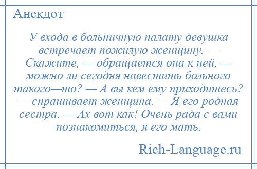 
    У входа в больничную палату девушка встречает пожилую женщину. — Скажите, — обращается она к ней, — можно ли сегодня навестить больного такого—то? — А вы кем ему приходитесь? — спрашивает женщина. — Я его родная сестра. — Ах вот как! Очень рада с вами познакомиться, я его мать.