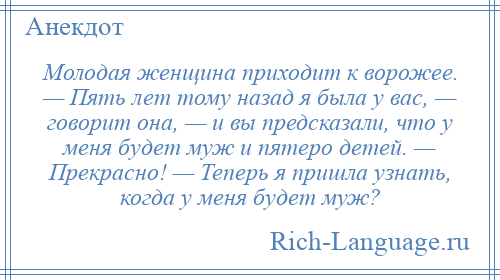 
    Молодая женщина приходит к ворожее. — Пять лет тому назад я была у вас, — говорит она, — и вы предсказали, что у меня будет муж и пятеро детей. — Прекрасно! — Теперь я пришла узнать, когда у меня будет муж?