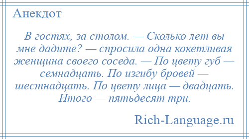 
    В гостях, за столом. — Сколько лет вы мне дадите? — спросила одна кокетливая женщина своего соседа. — По цвету губ — семнадцать. По изгибу бровей — шестнадцать. По цвету лица — двадцать. Итого — пятьдесят три.