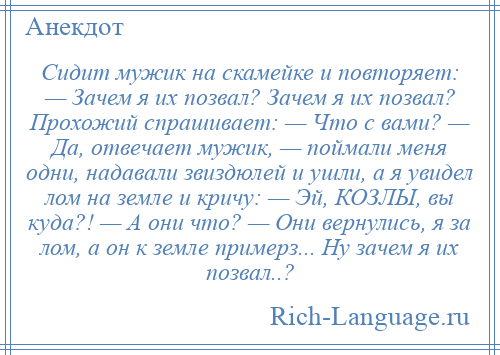 
    Сидит мужик на скамейке и повторяет: — Зачем я их позвал? Зачем я их позвал? Прохожий спрашивает: — Что с вами? — Да, отвечает мужик, — поймали меня одни, надавали звиздюлей и ушли, а я увидел лом на земле и кричу: — Эй, КОЗЛЫ, вы куда?! — А они что? — Они вернулись, я за лом, а он к земле примерз... Ну зачем я их позвал..?