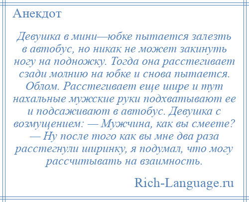 
    Девушка в мини—юбке пытается залезть в автобус, но никак не может закинуть ногу на подножку. Тогда она расстегивает сзади молнию на юбке и снова пытается. Облом. Расстегивает еще шире и тут нахальные мужские руки подхватывают ее и подсаживают в автобус. Девушка с возмущением: — Мужчина, как вы смеете? — Ну после того как вы мне два раза расстегнули ширинку, я подумал, что могу рассчитывать на взаимность.