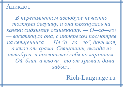 
    В переполненном автобусе нечаянно толкнули девушку, и она плюхнулась на колени сидящему священнику. — О—го—го! — воскликнула она, с интересом посмотрев на священника. — Не о—го—го , дочь моя, а ключ от храма. Священник, выходя из автобуса, и похлопывая себя по карманам: — Ой, блин, а ключи—то от храма я дома забыл...