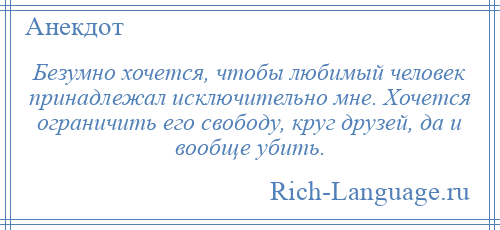 
    Безумно хочется, чтобы любимый человек принадлежал исключительно мне. Хочется ограничить его свободу, круг друзей, да и вообще убить.