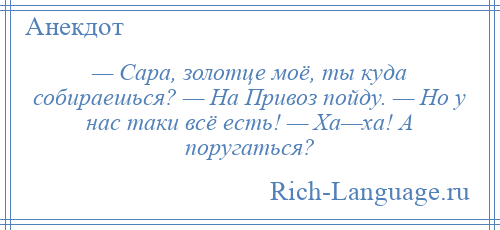 
    — Сара, золотце моё, ты куда собираешься? — На Привоз пойду. — Но у нас таки всё есть! — Ха—ха! А поругаться?