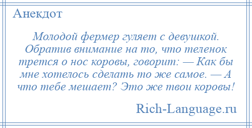 
    Молодой фермер гуляет с девушкой. Обратив внимание на то, что теленок трется о нос коровы, говорит: — Как бы мне хотелось сделать то же самое. — А что тебе мешает? Это же твои коровы!