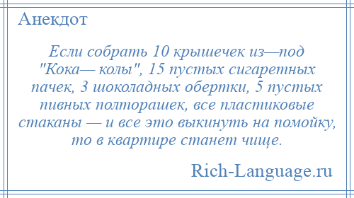 
    Если собрать 10 крышечек из—под Кока— колы , 15 пустых сигаретных пачек, 3 шоколадных обертки, 5 пустых пивных полторашек, все пластиковые стаканы — и все это выкинуть на помойку, то в квартире станет чище.