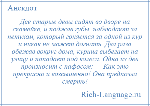 
    Две старые девы сидят во дворе на скамейке, и поджав губы, наблюдают за петухом, который гоняется за одной из кур и никак не может догнать. Два раза обежав вокруг дома, курица выбегает на улицу и попадает под колеса. Одна из дев произносит с пафосом: — Как это прекрасно и возвышенно! Она предпочла смерть!