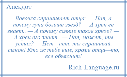 
    Вовочка спрашивает отца: — Пап, а почему луна больше звезд? — А хрен ее знает.. — А почему солнце такое яркое? — А хрен его знает.. — Пап, может, ты устал? — Нет—нет, ты спрашивай, сынок! Кто ж тебе еще, кроме отца—то, все объяснит!