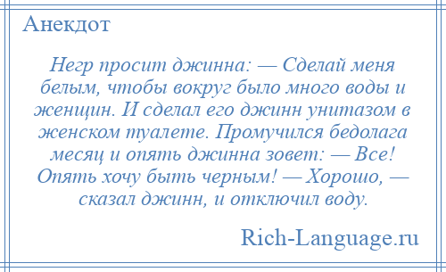 
    Негр просит джинна: — Сделай меня белым, чтобы вокруг было много воды и женщин. И сделал его джинн унитазом в женском туалете. Промучился бедолага месяц и опять джинна зовет: — Все! Опять хочу быть черным! — Хорошо, — сказал джинн, и отключил воду.