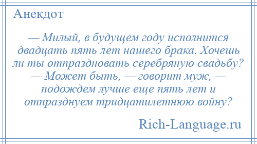 
    — Милый, в будущем году исполнится двадцать пять лет нашего брака. Хочешь ли ты отпраздновать серебряную свадьбу? — Может быть, — говорит муж, — подождем лучше еще пять лет и отпразднуем тридцатилетнюю войну?