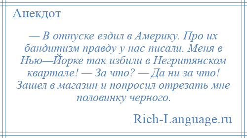 
    — В отпуске ездил в Америку. Про их бандитизм правду у нас писали. Меня в Нью—Йорке так избили в Негритянском квартале! — За что? — Да ни за что! Зашел в магазин и попросил отрезать мне половинку черного.