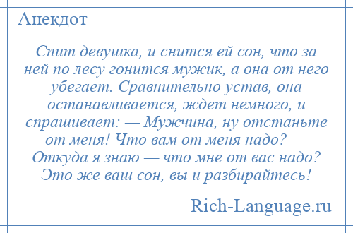 
    Спит девушка, и снится ей сон, что за ней по лесу гонится мужик, а она от него убегает. Сравнительно устав, она останавливается, ждет немного, и спрашивает: — Мужчина, ну отстаньте от меня! Что вам от меня надо? — Откуда я знаю — что мне от вас надо? Это же ваш сон, вы и разбирайтесь!