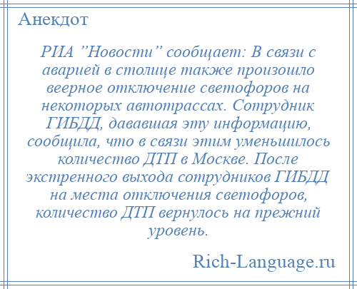 
    РИА ”Новости” сообщает: В связи с аварией в столице также произошло веерное отключение светофоров на некоторых автотрассах. Сотрудник ГИБДД, дававшая эту информацию, сообщила, что в связи этим уменьшилось количество ДТП в Москве. После экстренного выхода сотрудников ГИБДД на места отключения светофоров, количество ДТП вернулось на прежний уровень.