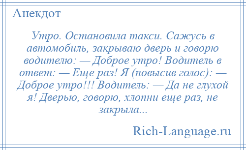 
    Утро. Остановила такси. Сажусь в автомобиль, закрываю дверь и говорю водителю: — Доброе утро! Водитель в ответ: — Еще раз! Я (повысив голос): — Доброе утро!!! Водитель: — Да не глухой я! Дверью, говорю, хлопни еще раз, не закрыла...