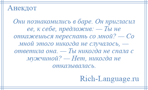 
    Они познакомились в баре. Он пригласил ее, к себе, предложив: — Ты не откажешься переспать со мной? — Со мной этого никогда не случалось, — ответила она. — Ты никогда не спала с мужчиной? — Нет, никогда не отказывалась.