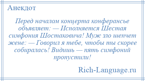 
    Перед началом концерта конферансье объявляет: — Исполняется Шестая симфония Шостаковича! Муж зло шепчет жене: — Говорил я тебе, чтобы ты скорее собиралась! Видишь — пять симфоний пропустили!