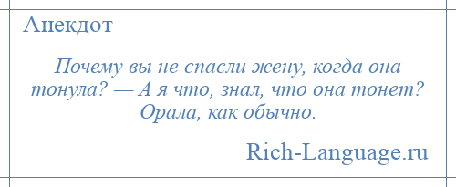 
    Почему вы не спасли жену, когда она тонула? — А я что, знал, что она тонет? Орала, как обычно.