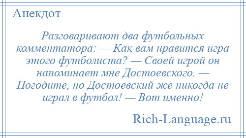 
    Разговаривают два футбольных комментатора: — Как вам нравится игра этого футболиста? — Своей игрой он напоминает мне Достоевского. — Погодите, но Достоевский же никогда не играл в футбол! — Вот именно!