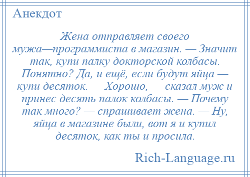 
    Жена отправляет своего мужа—программиста в магазин. — Значит так, купи палку докторской колбасы. Понятно? Да, и ещё, если будут яйца — купи десяток. — Хорошо, — сказал муж и принес десять палок колбасы. — Почему так много? — спрашивает жена. — Ну, яйца в магазине были, вот я и купил десяток, как ты и просила.