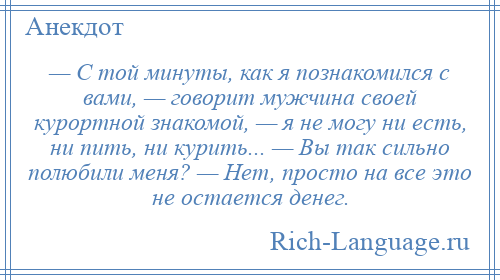 
    — С той минуты, как я познакомился с вами, — говорит мужчина своей курортной знакомой, — я не могу ни есть, ни пить, ни курить... — Вы так сильно полюбили меня? — Нет, просто на все это не остается денег.