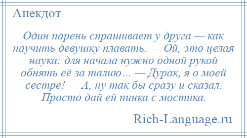 
    Один парень спрашивает у друга — как научить девушку плавать. — Ой, это целая наука: для начала нужно одной рукой обнять её за талию… — Дурак, я о моей сестре! — А, ну так бы сразу и сказал. Просто дай ей пинка с мостика.