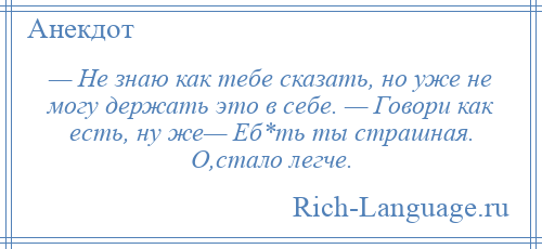 
    — Не знаю как тебе сказать, но уже не могу держать это в себе. — Говори как есть, ну же— Еб*ть ты страшная. О,стало легче.