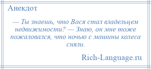 
    — Ты знаешь, что Вася стал владельцем недвижимости? — Знаю, он мне тоже пожаловался, что ночью с машины колеса сняли.