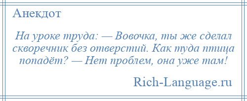 
    На уроке труда: — Вовочка, ты же сделал скворечник без отверстий. Как туда птица попадёт? — Нет проблем, она уже там!