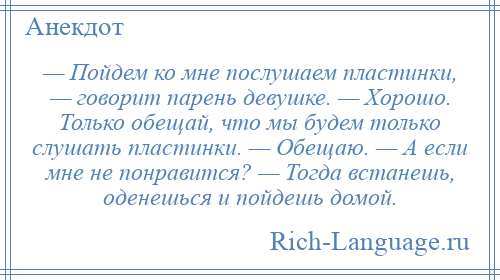 
    — Пойдем ко мне послушаем пластинки, — говорит парень девушке. — Хорошо. Только обещай, что мы будем только слушать пластинки. — Обещаю. — А если мне не понравится? — Тогда встанешь, оденешься и пойдешь домой.