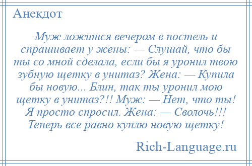 
    Муж ложится вечером в постель и спрашивает у жены: — Слушай, что бы ты со мной сделала, если бы я уронил твою зубную щетку в унитаз? Жена: — Купила бы новую... Блин, так ты уронил мою щетку в унитаз?!! Муж: — Нет, что ты! Я просто спросил. Жена: — Сволочь!!! Теперь все равно куплю новую щетку!