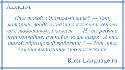 
    Кто такой образцовый муж? — Тот, который, войдя в спальню к жене и увидев ее с любовником, скажет: — Ну вы ребята тут кончайте, а я пойду кофе сварю. А кто такой образцовый любовник ? — Тот, кто сумеет выполнить это пожелание.