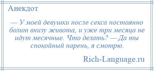 
    — У моей девушки после секса постоянно болит внизу живота, и уже три месяца не идут месячные. Что делать? — Да ты спокойный парень, я смотрю.