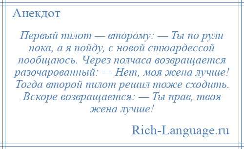 
    Первый пилот — второму: — Ты по рули пока, а я пойду, с новой стюардессой пообщаюсь. Через полчаса возвращается разочарованный: — Нет, моя жена лучше! Тогда второй пилот решил тоже сходить. Вскоре возвращается: — Ты прав, твоя жена лучше!