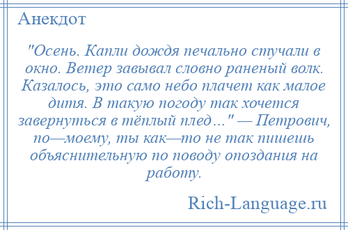 
     Осень. Капли дождя печально стучали в окно. Ветер завывал словно раненый волк. Казалось, это само небо плачет как малое дитя. В такую погоду так хочется завернуться в тёплый плед… — Петрович, по—моему, ты как—то не так пишешь объяснительную по поводу опоздания на работу.