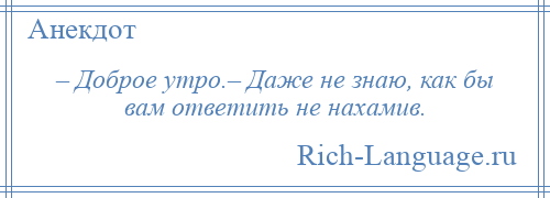 
    – Доброе утро.– Даже не знаю, как бы вам ответить не нахамив.