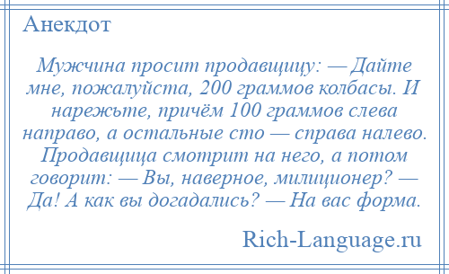 
    Мужчина просит продавщицу: — Дайте мне, пожалуйста, 200 граммов колбасы. И нарежьте, причём 100 граммов слева направо, а остальные сто — справа налево. Продавщица смотрит на него, а потом говорит: — Вы, наверное, милиционер? — Да! А как вы догадались? — На вас форма.