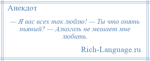 
    — Я вас всех так люблю! — Ты что опять пьяный? — Алкоголь не мешает мне любить.