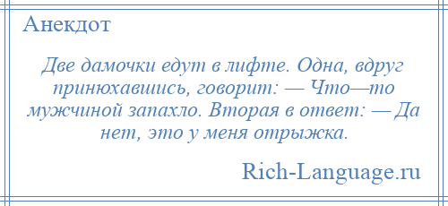 
    Две дамочки едут в лифте. Одна, вдруг принюхавшись, говорит: — Что—то мужчиной запахло. Вторая в ответ: — Да нет, это у меня отрыжка.