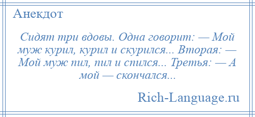 
    Сидят три вдовы. Одна говорит: — Мой муж курил, курил и скурился... Вторая: — Мой муж пил, пил и спился... Третья: — А мой — скончался...