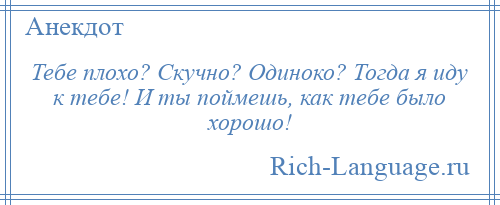 
    Тебе плохо? Скучно? Одиноко? Тогда я иду к тебе! И ты поймешь, как тебе было хорошо!