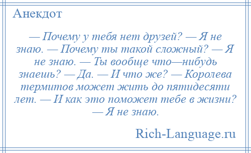 
    — Почему у тебя нет друзей? — Я не знаю. — Почему ты такой сложный? — Я не знаю. — Ты вообще что—нибудь знаешь? — Да. — И что же? — Королева термитов может жить до пятидесяти лет. — И как это поможет тебе в жизни? — Я не знаю.